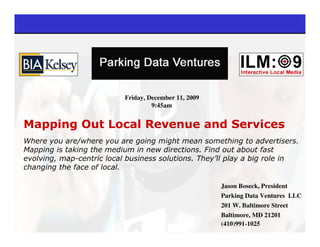 Friday, December 11, 2009
                                    9:45am


Mapping Out Local Revenue and Services
Where you are/where you are going might mean something to advertisers.
Mapping is taking the medium in new directions. Find out about fast
evolving, map-centric local business solutions. They’ll play a big role in
changing the face of local.

                                                       Jason Boseck, President
                                                       Parking Data Ventures LLC
                                                       201 W. Baltimore Street
                                                       Baltimore, MD 21201
                                                       (410)991-1025
 