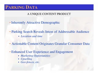 PARKING DATA
              A UNIQUE CONTENT PRODUCT

 - Inherently Attractive Demographic
 - Parking Search Reveals Intent of Addressable Audience
         Location and time

 - Actionable Content Originates Granular Consumer Data
 - Enhanced User Experience and Engagement
        Marketing Opportunities
        Upselling
        Geo-fences, etc.
 