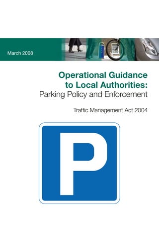 March
2008
Operational
Guidance
to
Local
Authorities
Parking
Policy
and
Enforcement
Department for Transport
This document provides good practice guidance. It supersedes the joint
Department for Transport and Welsh Office Circular 1/95 Guidance on
Decriminalised Parking Enforcement outside London and relevant sections
of the Mayor of London’s Transport Strategy. It sets out a policy framework
for parking policies in English local authorities. The document also advises
all English enforcement authorities of the procedures that they must follow,
the procedures to which they must have regard and the procedures that the
Government recommends they follow when enforcing parking restrictions.
www.tso.co.uk
ISBN 9780115529436
£19.50
March 2008
Operational Guidance 

to Local Authorities:

Parking Policy and Enforcement

Traffic Management Act 2004
 