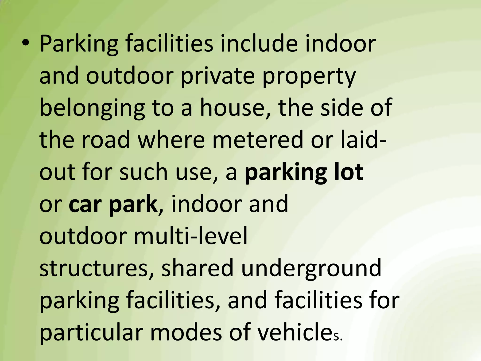 • Parking facilities include indoor
and outdoor private property
belonging to a house, the side of
the road where metered or laid-
out for such use, a parking lot
or car park, indoor and
outdoor multi-level
structures, shared underground
parking facilities, and facilities for
particular modes of vehicles.
 