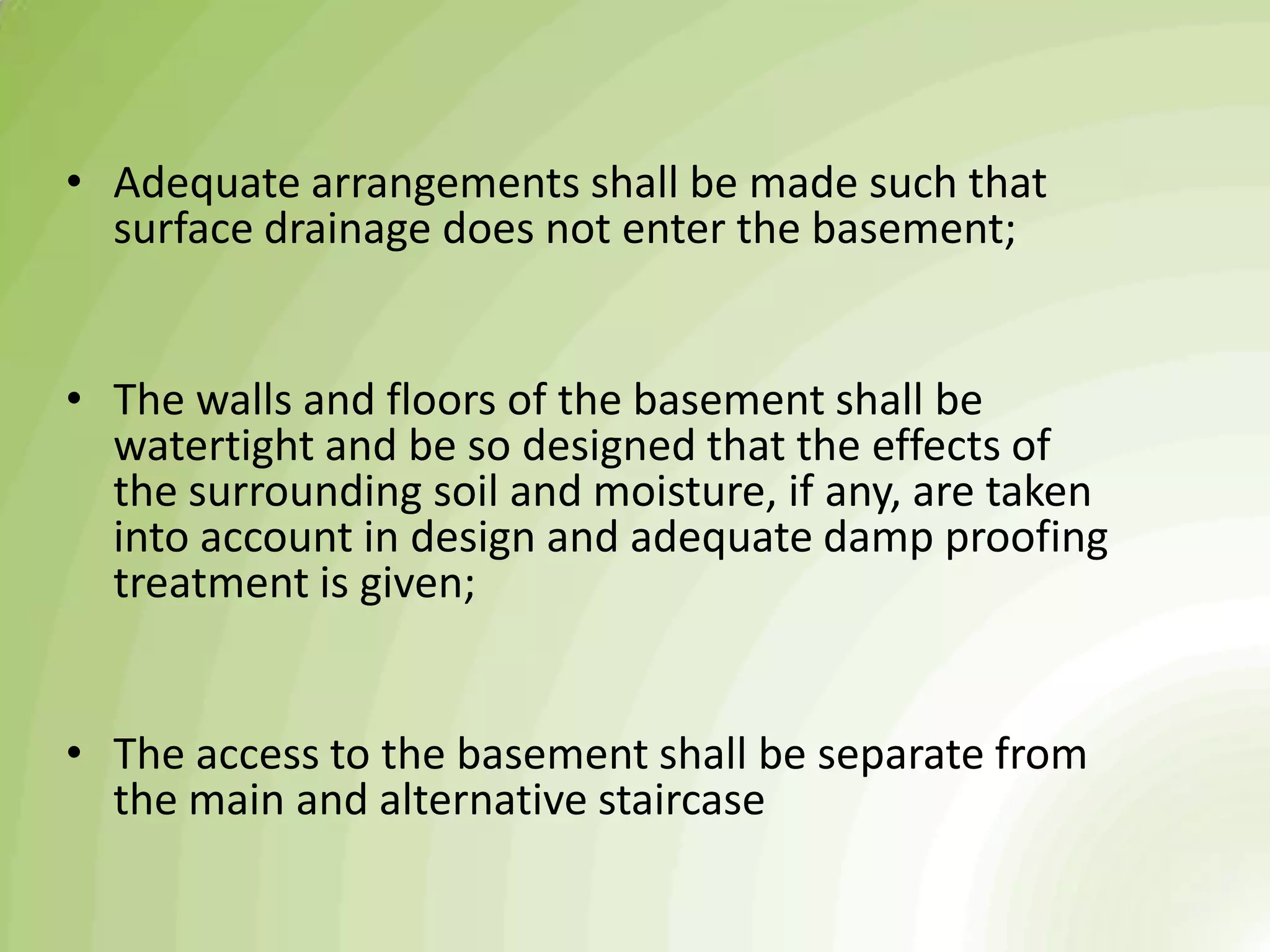 • Adequate arrangements shall be made such that
surface drainage does not enter the basement;
• The walls and floors of the basement shall be
watertight and be so designed that the effects of
the surrounding soil and moisture, if any, are taken
into account in design and adequate damp proofing
treatment is given;
• The access to the basement shall be separate from
the main and alternative staircase
 