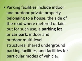 • Parking facilities include indoor
and outdoor private property
belonging to a house, the side of
the road where metered or laid-
out for such use, a parking lot
or car park, indoor and
outdoor multi-level
structures, shared underground
parking facilities, and facilities for
particular modes of vehicles.
 