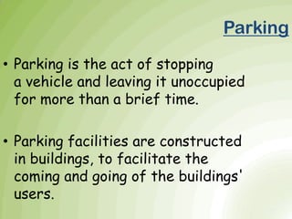 • Parking is the act of stopping
a vehicle and leaving it unoccupied
for more than a brief time.
• Parking facilities are constructed
in buildings, to facilitate the
coming and going of the buildings'
users.
Parking
 