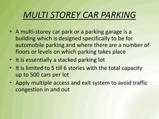 MULTI STOREY CAR PARKING
• A multi-storey car park or a parking garage is a
building which is designed specifically to be for
automobile parking and where there are a number of
floors or levels on which parking takes place
• It is essentially a stacked parking lot
• It is limited to 5 till 6 stories with the total capacity
up to 500 cars per lot
• Apply multiple access and exit system to avoid traffic
congestion in and out
 