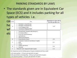PARKING STANDARDS BY LAWS
• The standards given are in Equivalent Car
Space (ECS) and it includes parking for all
types of vehicles i.e.
cars, scooters, cycles, and also light and
heavy commercial vehicles in case of
wholesale markets and industrial areas
etc.
 