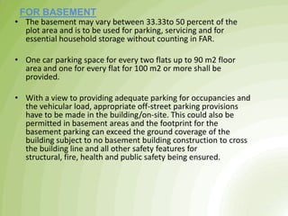 • The basement may vary between 33.33to 50 percent of the
plot area and is to be used for parking, servicing and for
essential household storage without counting in FAR.
• One car parking space for every two flats up to 90 m2 floor
area and one for every flat for 100 m2 or more shall be
provided.
• With a view to providing adequate parking for occupancies and
the vehicular load, appropriate off-street parking provisions
have to be made in the building/on-site. This could also be
permitted in basement areas and the footprint for the
basement parking can exceed the ground coverage of the
building subject to no basement building construction to cross
the building line and all other safety features for
structural, fire, health and public safety being ensured.
FOR BASEMENT
 