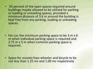 • 50 percent of the open spaces required around
buildings maybe allowed to be utilized for parking
or loading or unloading spaces, provided a
minimum distance of 3.6 m around the building is
kept free from any parking, loading or unloading
spaces.
• For car, the minimum parking space to be 3 m x 6
m when individual parking space is required and
2.75 m x 5 m when common parking space is
required.
• Space for scooter/two wheeler and bicycle to be
not less than 1.25 mz and 1.00 mz respectively
 
