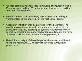 • Area for each equivalent car space inclusive of circulation area is
23 mz for open parking, 28 mz for ground floor covered parking
and 32 mz for basement.
• Every basement shall be in every part at least 2.4 m in height
from the floor to the underside of the roof slab or ceiling;
• Adequate ventilation shall be provided for the basement. The
ventilation requirements shall be the same as required by the
particular occupancy according to byelaws. Any deficiency may
be met by providing adequate mechanical ventilation in the form
of blowers, exhaust fans, air-conditioning systems, etc;
• The minimum height of the ceiling of any basement shall be 0.9
m and the maximum, 1.2 m above the average surrounding
ground level;
 