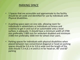 PARKING SPACE
• 1 Spaces that are accessible and approximate to the facility
should be set aside and identified for use by individuals with
Physical disabilities.
• A parking space open on one side, allowing room for
individuals in wheelchairs or individuals on braces and
crutches to get in and out of an automobile onto a level
surface, is adequate. It should have a minimum width of 2700
mm preferably 2 800 mm for ambulant disabled and minimum
3 000 mm preferably 3300 mm for wheel chair users.
• Parking spaces for individuals with physical disabilities when
placed between two conventional diagonal or head-on parking
spaces should be 3.6 m to 3.8 m wide and the length of the
aisle should 7.3 m,6.1 m and 6.5 m for head-on, 90° and 60°
parking
 