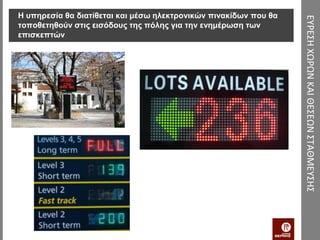 Η υπηρεσία θα διατίθεται και μέσω ηλεκτρονικών πινακίδων που θα




                                                                  ΕΥΡΕΣΗ ΧΩΡΩΝ ΚΑΙ ΘΕΣΕΩΝ ΣΤΑΘΜΕΥΣΗΣ
τοποθετηθούν στις εισόδους της πόλης για την ενημέρωση των
επισκεπτών
 