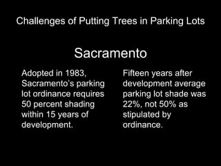 Challenges of Putting Trees in Parking Lots

Sacramento
Adopted in 1983,
Sacramento’s parking
lot ordinance requires
50 percent shading
within 15 years of
development.

Fifteen years after
development average
parking lot shade was
22%, not 50% as
stipulated by
ordinance.

 