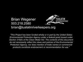 Brian Wegener
503.218.2580
brian@tualatinriverkeepers.org
"This Project has been funded wholly or in part by the United States
Environmental Protection Agency under a federal grant issued under
Section 319(h) of the Clean Water Act. The contents of this document
do not necessarily reflect the views and policies of the Environmental
Protection Agency, nor does mention of trade names or commercial
products constitute endorsement or recommendation for use."

 