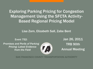 Exploring Parking Pricing for Congestion
      Management Using the SFCTA Activity-
          Based Regional Pricing Model

               Lisa Zorn, Elizabeth Sall, Zabe Bent

         Event 752:                         Jan 26, 2011
Promises and Perils of Parking                TRB 90th
    Pricing: Latest Evidence
         from the Field                    Annual Meeting

          SAN FRANCISCO COUNTY TRANSPORTATION AUTHORITY
 