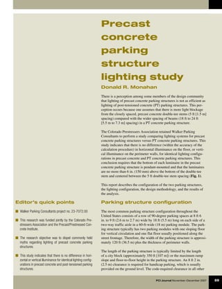 Precast
                                                                   concrete
                                                                   parking
                                                                   structure
                                                                   lighting study
                                                                   Donald R. Monahan

                                                                   There is a perception among some members of the design community
                                                                   that lighting of precast concrete parking structures is not as efficient as
                                                                   lighting of post-tensioned concrete (PT) parking structures. This per-
                                                                   ception occurs because one assumes that there is more light blockage
                                                                   from the closely spaced, precast concrete double-tee stems (5 ft [1.5 m]
                                                                   spacing) compared with the wider spacing of beams (18 ft to 24 ft
                                                                   [5.5 m to 7.3 m] spacing) in a PT concrete parking structure.

                                                                   The Colorado Prestressers Association retained Walker Parking
                                                                   Consultants to perform a study comparing lighting systems for precast
                                                                   concrete parking structures versus PT concrete parking structures. This
                                                                   study indicates that there is no difference (within the accuracy of the
                                                                   calculation procedure) in horizontal illuminance on the floor, or verti-
                                                                   cal illuminance on the perimeter walls, for identical lighting configu-
                                                                   rations in precast concrete and PT concrete parking structures. This
                                                                   conclusion requires that the bottom of each luminaire in the precast
                                                                   concrete parking structure is pendant-mounted and that the luminaires
                                                                   are no more than 6 in. (150 mm) above the bottom of the double-tee
                                                                   stem and centered between the 5 ft double-tee stem spacing (Fig. 1).

                                                                   This report describes the configuration of the two parking structures,
                                                                   the lighting configuration, the design methodology, and the results of
                                                                   the analysis.

Editor’s quick points                                              Parking structure configuration

■  Walker Parking Consultants project no. 23-7072.00               The most common parking structure configuration throughout the
                                                                   United States consists of a row of 90-degree parking spaces at 8 ft 6
■  This research was funded jointly by the Colorado Pre-           in. to 9 ft (2.6 m to 2.7 m) wide by 18 ft (5.5 m) long on each side of a
   stressers Association and the Precast/Prestressed Con-          two-way traffic aisle in a 60-ft-wide (18 m) parking module. The park-
   crete Institute.                                                ing structure typically has two parking modules with one sloping floor
                                                                   for vertical circulation and one flat floor usually positioned along the
■  The research objective was to dispel commonly held              street frontage. Therefore, the width of the parking structure is approxi-
   myths regarding lighting of precast concrete parking            mately 120 ft (36.5 m) plus the thickness of perimeter walls.
   structures.
                                                                   The length of the parking structure is typically limited by the length
■  This study indicates that there is no difference in hori-       of a city block (approximately 350 ft [107 m]) or the maximum ramp
   zontal or vertical illuminance for identical lighting config-   slope and floor-to-floor height in the parking structure. An 8 ft 2 in.
   urations in precast concrete and post-tensioned parking         (2.5 m) clearance is required for handicap parking, which is usually
   structures.                                                     provided on the ground level. The code-required clearance in all other


                                                                                                          PCI Journal November–December 2007     89
 