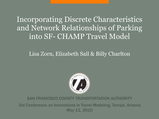 Incorporating Discrete Characteristics
and Network Relationships of Parking
   into SF- CHAMP Travel Model

     Lisa Zorn, Elizabeth Sall & Billy Charlton




    SAN FRANCISCO COUNTY TRANSPORTATION AUTHORITY
3rd Conference on Innovations in Travel Modeling, Tempe, Arizona
                        May 11, 2010
 