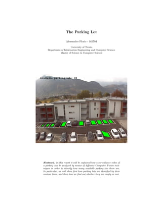 The Parking Lot
Alessandro Florio - 161704
University of Trento
Department of Information Engineering and Computer Science
Master of Science in Computer Science
Abstract. In this report it will be explained how a surveillance video of
a parking can be analyzed by means of diﬀerent Computer Vision tech-
niques in order to identify how many available parking lots there are.
In particular, we will show ﬁrst how parking lots are identiﬁed by their
contour lines, and then how we ﬁnd out whether they are empty or not.
 