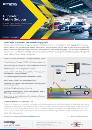 SmartPark Automated Vehicle Parking System
Safepro Automated Parking Management System or the SmartPark is an AI based vision technology platform that auto-
mates the entire process of vehicular parking system. Right from automated number plate recognition system integrated
with access control like boom barriers or bollards, it recognises the vehicle, regulates entry & exit and even automates the
payment using an interconnected App with payment gateways. This increases operational efﬁciency, stops pilferage and
brings in better human capital management.
Safepro Video Security Research Labs
Welcome to Safepro, an AI, cognitive analytics & smart embedded systems manufacturer based in Bangalore. We make AI
based cognitive surveillance with neural compute engines on edge for various urban, municipal & smart city infrastructure
projects, law enforcement, railways, defence, government & semi-government departments & private sector across India.
All our products are indigenously designed and developed in India with highest level of quality standards such as CE, UL,
ROHS, ISO & BIS standards.
To know more, please visit https://www.safepro.tech/ reachus@safepro.tech
2019-20 Safepro Video Security Research Labs
www.safepro.tech
©
SAFEPRO VIDEO SECURITY RESEARCH LABS
Regd Off: 122, C-Wing, 3rd main
Gruhalakshmi layout II stage Kamalanagar,
Bengaluru - 560079 Karnataka India.
Automated
Parking Solution
AI based vision system for Automated
Vehicle Parking Solution
8277101111 | 82772 82772
KA 02 VG XXXX
ANPR Console Parking
Management App
GPU Edge
AI Engine (LPU)
Safepro ANPR
Integrated Dashboard
Integrated with Boom Barrier/
Bollards for automated entry & exit
ANPR integrated with parking ticketing system
Eco-friendly completely paperless smart parking system
Search & track vehicles with suspicious activities
Vehicle proﬁling & cataloguing for archival
Simple, yet powerful automated parking management system
AI based vision technology - ANPR to vehicular access control
Automated parking management with entry & exit regulations
Vision system with App based parking ticket payment
integrated with payment gateways
Regulate or block access to vehicles involved in theft and other
such criminal activities
Secure Apps for authorised users with periodical notiﬁcations
on parking statistics
Integrated dashboard with a uniﬁed view of parking areas in
different geographical locations
 