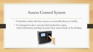 Access Control System
• It identifies entities that have access to a controlled device or facility.
• It is designed to take a user provided credential as input,
verify/authenticate privileges & grant/deny access based on the findings.
 