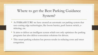 Where to get the Best Parking Guidance
System?
• At PARKnSECURE we have created an automatic car parking system that
uses cutting edge technologies, like boom barrier, push button switch, e-
ticketing, etc.
• It aims to deliver an intelligent system which not only optimizes the parking
programs but also deliver convenient solutions for drivers.
• This smart parking solution has proven results in reducing costs and street
congestion.
 