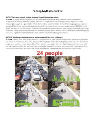 Parking Myths Debunked
MYTH: There’s not enough parking. More parking will solve this problem.
REALITY: In higher density neighborhoods, there are more people per square mile than in lower density
neighborhoods. If many residents have cars, there will be a high demand for a limited quantity of parking
spaces. Increasing the supply of a good that is in high demand does not eliminate the demand. Parking
garages are expensive (they average $30,000 per space, not including land costs). If street parking is
free and a garage space is $30,000, most people will seek out the free parking. When parking is priced to
manage demand, many households reduce the number of vehicles, taking more taxis and transit trips, and
shift to using shared vehicles like I-Go and ZipCar. With more people living close together, transit becomes
the most efficient way to move throughout the area.
MYTH: If only there were more parking, businesses would get more customers.
REALITY: Parking is not what brings people to a neighborhood. A great, vibrant neighborhood with a variety
of stores and amenities in close proximity is the attraction. The City of Chicago has a variety of transit
options, which can bring many more people to an area than private automobiles. There is also a huge supply
of on-street parking, excellent coverage with car-sharing vehicles, taxicabs, and great bicycle networks.
Areas with excessive parking diminish the attraction of the surrounding environment and encourage driving
over healthier, more efficient and sustainable travel modes.
Twenty-four people in a block: Traveling by car (bottom left), walking and bicycling (top right), and in a bus (bottom right).
 
