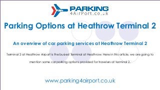 Parking Options at Heathrow Terminal 2
An overview of car parking services at Heathrow Terminal 2
Terminal 2 at Heathrow Airport is the busiest Terminal at Heathrow. Here in this article, we are going to
mention some car parking options provided for travelers at terminal 2.
www.parking4airport.co.uk
 