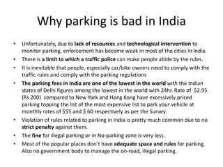 Why parking is bad in India
• Unfortunately, due to lack of resources and technological intervention to
monitor parking, enforcement has become weak in most of the cities in India.
• There is a limit to which a traffic police can make people abide by the rules.
• It is inevitable that people, especially car/bike owners need to comply with the
traffic rules and comply with the parking regulations
• The parking fees in India are one of the lowest in the world with the Indian
states of Delhi figures among the lowest in the world with 24hr. Rate of $2.95
(Rs 200) compared to New York and Hong Kong have excessively priced
parking topping the list of the most expensive list to park your vehicle at
monthly rates of $55 and $ 60 respectively as per the Survey.
• Violation of rules related to parking in India is pretty much common due to no
strict penalty against them.
• The fine for illegal parking or in No-parking zone is very less.
• Most of the popular places don’t have adequate space and rules for parking.
Also no government body to manage the on-road, illegal parking.
 