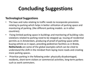 Concluding Suggestions
Technological Suggestions
• The laws and rules relating to traffic needs to incorporate provisions
relating to parking which helps in better utilization of parking space and
monitoring of parking. (like different parking models as in other
countries).
• Fixing limited parking space in buildings and monitoring of building rules
violations related to parking need to be stepped up. Issuing of residential
permits as in Amsterdam, producing of proof of parking space while
buying vehicle as in Japan, providing pedestrian facilities as in Breda,
Netherlands are some of the global examples which can be cited to
understand the shift in the mindset from laying more roads and creating
more parking spaces.
• Prioritize parking in the following order: physically disadvantaged,
residents, short-term visitors or commercial activities, long-term parkers
such as work commuters.
 