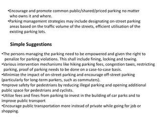 •Encourage and promote common public/shared/priced parking no matter
who owns it and where.
•Parking management strategies may include designating on-street parking
areas based on the traffic volume of the streets, efficient utilisation of the
existing parking lots.
Simple Suggestions
•The persons managing the parking need to be empowered and given the right to
penalize for parking violations. This shall include fining, locking and towing.
•Various intervention mechanisms like hiking parking fees, congestion taxes, restricting
parking, proof of parking needs to be done on a case-to-case basis.
•Minimize the impact of on-street parking and encourage off-street parking
(particularly for long-term parkers, such as commuters).
•Improve safety for pedestrians by reducing illegal parking and opening additional
public space for pedestrians and cyclists.
•Utilize fees and fines from parking to invest in the building of car parks and to
improve public transport
•Encourage public transportation more instead of private while going for job or
shopping.
 