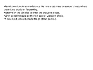 •Restrict vehicles to some distance like in market areas or narrow streets where
there is no provision for parking.
•Totally ban the vehicles to enter the crowded places.
•Strict penalty should be there in case of violation of rule.
•A time limit should be fixed for on-street parking.
 