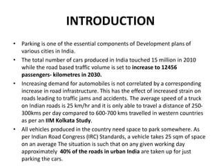 INTRODUCTION
• Parking is one of the essential components of Development plans of
various cities in India.
• The total number of cars produced in India touched 15 million in 2010
while the road based traffic volume is set to increase to 12456
passengers- kilometres in 2030.
• Increasing demand for automobiles is not correlated by a corresponding
increase in road infrastructure. This has the effect of increased strain on
roads leading to traffic jams and accidents. The average speed of a truck
on Indian roads is 25 km/hr and it is only able to travel a distance of 250-
300kms per day compared to 600-700 kms travelled in western countries
as per an IIM Kolkata Study.
• All vehicles produced in the country need space to park somewhere. As
per Indian Road Congress (IRC) Standards, a vehicle takes 25 sqm of space
on an average The situation is such that on any given working day
approximately 40% of the roads in urban India are taken up for just
parking the cars.
 