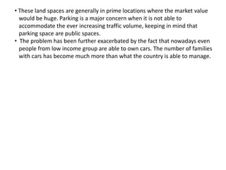 • These land spaces are generally in prime locations where the market value
would be huge. Parking is a major concern when it is not able to
accommodate the ever increasing traffic volume, keeping in mind that
parking space are public spaces.
• The problem has been further exacerbated by the fact that nowadays even
people from low income group are able to own cars. The number of families
with cars has become much more than what the country is able to manage.
 