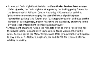 • In a recent Delhi High Court decision in Khan Market Traders Association v.
Union of India , the Delhi High Court approving the Parking policy framed by
the Environmental Pollution Control Authority (EPCA) emphasized that
"private vehicle owners must pay the cost of the use of public spaces
required for parking" and further that "parking policy cannot be based on the
increase of parking supply, but on restricting the availability of parking in the
city and strict enforcement to ensure against misuse".
• Enforcement of parking rules is the mandate given to Traffic Police who has
the power to fine, lock and even tow a vehicle found violating the traffic
rules. Section 177 of the Motor Vehicles Act, 1988 empowers the traffic police
to levy a fine of Rs 100 for a single offence and Rs 200 for repeated offence
relating to parking.
 