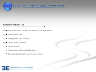 Special Features(2)


    Barcode scanner/ Smartcard reader/RFID Tags reader

    Configurable lane

    Configurable look and feel

    Offline Work capability

    Online reports

    Auto parking slot availability status

    Biometric Enabled (For login to the system)
 