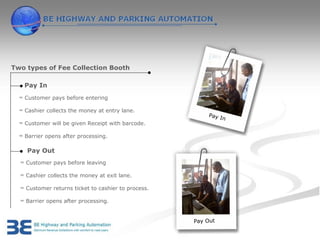 Two types of Fee Collection Booth

    Pay In
  ∞ Customer pays before entering

  ∞ Cashier collects the money at entry lane.
                                                         Pay I
                                                               n
  ∞ Customer will be given Receipt with barcode.

  ∞ Barrier opens after processing.

     Pay Out
  ∞ Customer pays before leaving

  ∞ Cashier collects the money at exit lane.

  ∞ Customer returns ticket to cashier to process.

  ∞ Barrier opens after processing.


                                                     Pay Out
 