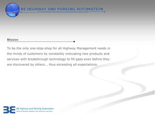 Mission

To be the only one-stop-shop for all Highway Management needs in
the minds of customers by constantly innovating new products and
services with breakthrough technology to fill gaps even before they
are discovered by others... thus exceeding all expectations.
 