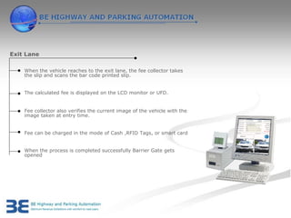 Exit Lane

    When the vehicle reaches to the exit lane, the fee collector takes
    the slip and scans the bar code printed slip.


    The calculated fee is displayed on the LCD monitor or UFD.


    Fee collector also verifies the current image of the vehicle with the
    image taken at entry time.


    Fee can be charged in the mode of Cash ,RFID Tags, or smart card


    When the process is completed successfully Barrier Gate gets
    opened
 