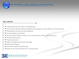 Why BEHPA


   A Dedicated Inhouse Team of Professionals.
   Only Indian Highway/Parking Management Company to have offices in US and Europe
   International Tie-ups and Accreditations
   Strong Relations with NHAI
   Strong Liaison Network (Police, Civil Administration, Media, Politicians etc.)
   Strong Infrastructure
   Financially Sound
   100% Compliances (No Dues till Date)
   PAN India Presence
   Trained & Certified Professionals
   State-of-art Communication & IT Infrastructure
 