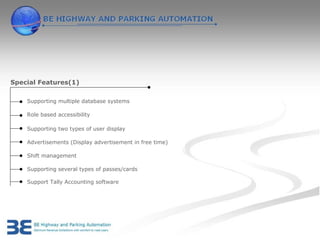 Special Features(1)

    Supporting multiple database systems

    Role based accessibility

    Supporting two types of user display

    Advertisements (Display advertisement in free time)

    Shift management

    Supporting several types of passes/cards

    Support Tally Accounting software
 