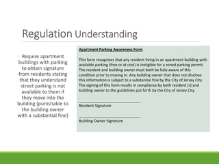 Regulation Understanding
◦ Require apartment
buildings with parking
to obtain signature
from residents stating
that they understand
street parking is not
available to them if
they move into the
building (punishable to
the building owner
with a substantial fine)
Apartment Parking Awareness Form
This form recognizes that any resident living in an apartment building with
available parking (free or at cost) is ineligible for a zoned parking permit.
The resident and building owner must both be fully aware of this
condition prior to moving in. Any building owner that does not disclose
this information is subject to a substantial fine by the City of Jersey City.
The signing of this form results in compliance by both resident (s) and
building owner to the guidelines put forth by the City of Jersey City.
_____________________________
Resident Signature
_____________________________
Building Owner Signature
 