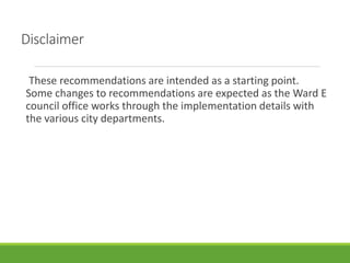 Disclaimer
These recommendations are intended as a starting point.
Some changes to recommendations are expected as the Ward E
council office works through the implementation details with
the various city departments.
 