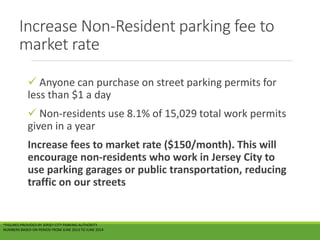 Increase Non-Resident parking fee to
market rate
 Anyone can purchase on street parking permits for
less than $1 a day
 Non-residents use 8.1% of 15,029 total work permits
given in a year
Increase fees to market rate ($150/month). This will
encourage non-residents who work in Jersey City to
use parking garages or public transportation, reducing
traffic on our streets
*FIGURES PROVIDED BY JERSEY CITY PARKING AUTHORITY
NUMBERS BASED ON PERIOD FROM JUNE 2013 TO JUNE 2014
 