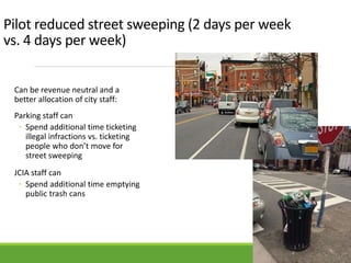 Pilot reduced street sweeping (2 days per week
vs. 4 days per week)
Can be revenue neutral and a
better allocation of city staff:
Parking staff can
◦ Spend additional time ticketing
illegal infractions vs. ticketing
people who don’t move for
street sweeping
JCIA staff can
◦ Spend additional time emptying
public trash cans
 