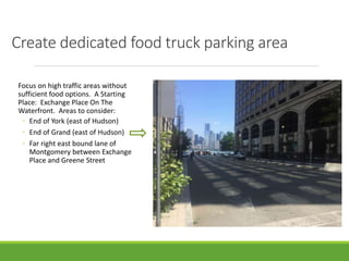 Create dedicated food truck parking area
Focus on high traffic areas without
sufficient food options. A Starting
Place: Exchange Place On The
Waterfront. Areas to consider:
◦ End of York (east of Hudson)
◦ End of Grand (east of Hudson)
◦ Far right east bound lane of
Montgomery between Exchange
Place and Greene Street
 