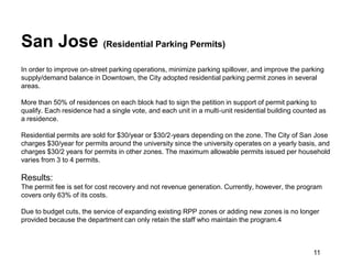 San Jose (Residential Parking Permits)
In order to improve on‐street parking operations, minimize parking spillover, and improve the parking
supply/demand balance in Downtown, the City adopted residential parking permit zones in several
areas.

More than 50% of residences on each block had to sign the petition in support of permit parking to
qualify. Each residence had a single vote, and each unit in a multi‐unit residential building counted as
a residence.

Residential permits are sold for $30/year or $30/2‐years depending on the zone. The City of San Jose
charges $30/year for permits around the university since the university operates on a yearly basis, and
charges $30/2 years for permits in other zones. The maximum allowable permits issued per household
varies from 3 to 4 permits.

Results:
The permit fee is set for cost recovery and not revenue generation. Currently, however, the program
covers only 63% of its costs.

Due to budget cuts, the service of expanding existing RPP zones or adding new zones is no longer
provided because the department can only retain the staff who maintain the program.4



                                                                                                   11
 