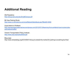 Additional Reading
Old Pasadena:
http://shoup.bol.ucla.edu/SmallChange.pdf

Mt View Parking Study:
http://www.ci.mtnview.ca.us/civica/filebank/blobdload.asp?BlobID=8490

Lloyd district in Portland:
http://transportationalternatives.wordpress.com/2012/07/10/learning-from-portland-how-to-grow-jobs-
and-reduce-traffic/

Victoria Transportation Policy Institute:
http://www.vtpi.org/tca/tca0504.pdf

Blog reply:
http://www.streetsblog.org/2010/09/01/shoup-to-otoole-the-market-for-parking-is-anything-but-free/




                                                                                                14
 