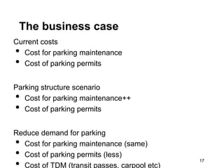 The business case
Current costs
•  Cost for parking maintenance
•  Cost of parking permits


Parking structure scenario
•  Cost for parking maintenance++
•  Cost of parking permits


Reduce demand for parking
• Cost for parking maintenance (same)
• Cost of parking permits (less)
• Cost of TDM (transit passes, carpool etc)
                                              17
 