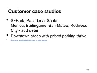 Customer case studies
•   SFPark, Pasadena, Santa
    Monica, Burlingame, San Mateo, Redwood
    City - add detail
•   Downtown areas with priced parking thrive
•   The case studies are covered in later slides




                                                   19
 