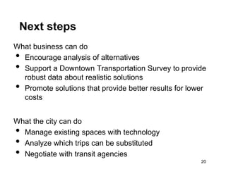 Next steps
What business can do
• Encourage analysis of alternatives
• Support a Downtown Transportation Survey to provide
  robust data about realistic solutions
• Promote solutions that provide better results for lower
  costs


What the city can do
• Manage existing spaces with technology
• Analyze which trips can be substituted
• Negotiate with transit agencies
                                                       20
 