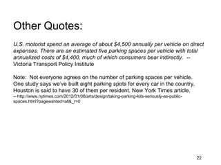 Other Quotes:
U.S. motorist spend an average of about $4,500 annually per vehicle on direct
expenses. There are an estimated five parking spaces per vehicle with total
annualized costs of $4,400, much of which consumers bear indirectly. --
Victoria Transport Policy Institute

Note: Not everyone agrees on the number of parking spaces per vehicle.
One study says we’ve built eight parking spots for every car in the country.
Houston is said to have 30 of them per resident. New York Times article.
-- http://www.nytimes.com/2012/01/08/arts/design/taking-parking-lots-seriously-as-public-
spaces.html?pagewanted=all&_r=0




                                                                                            22
 
