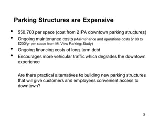 Parking Structures are Expensive
•    $50,700 per space (cost from 2 PA downtown parking structures)
•    Ongoing maintenance costs (Maintenance and operations costs $100 to
     $200/yr per space from Mt View Parking Study)
•    Ongoing financing costs of long term debt
•    Encourages more vehicular traffic which degrades the downtown
     experience

     Are there practical alternatives to building new parking structures
     that will give customers and employees convenient access to
     downtown?




                                                                      3
 
